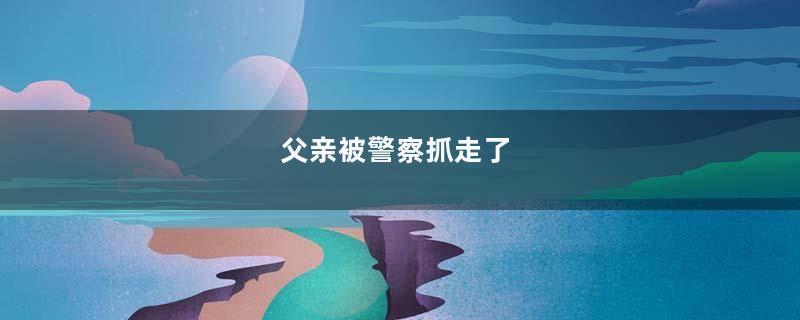 父亲被警察抓走了