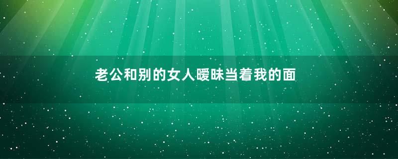 老公和别的女人暧昧当着我的面