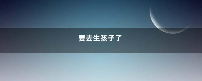 要去生孩子了